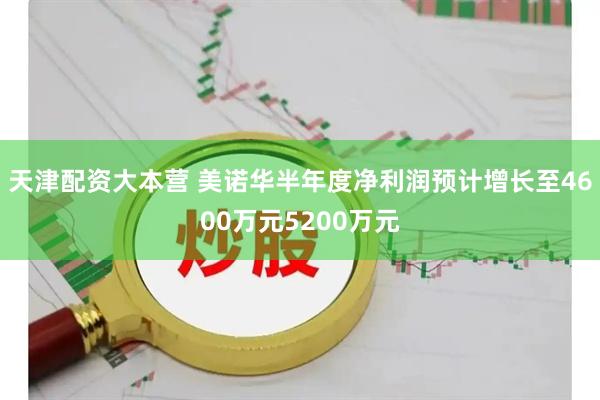 天津配资大本营 美诺华半年度净利润预计增长至4600万元5200万元