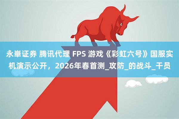 永崋证券 腾讯代理 FPS 游戏《彩虹六号》国服实机演示公开，2026年春首测_攻防_的战斗_干员