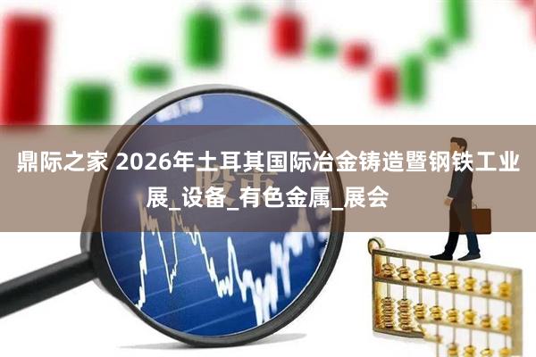 鼎际之家 2026年土耳其国际冶金铸造暨钢铁工业展_设备_有色金属_展会