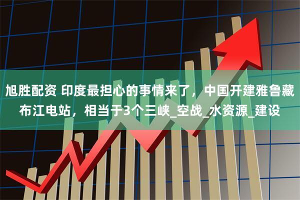 旭胜配资 印度最担心的事情来了，中国开建雅鲁藏布江电站，相当于3个三峡_空战_水资源_建设