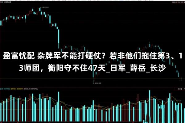 盈富忧配 杂牌军不能打硬仗？若非他们拖住第3、13师团，衡阳守不住47天_日军_薛岳_长沙