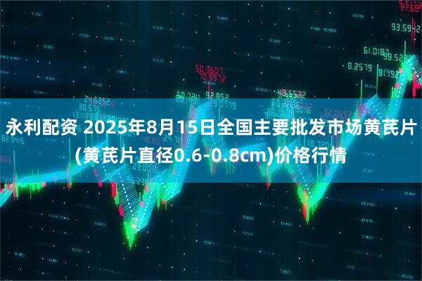 永利配资 2025年8月15日全国主要批发市场黄芪片(黄芪片直径0.6-0.8cm)价格行情