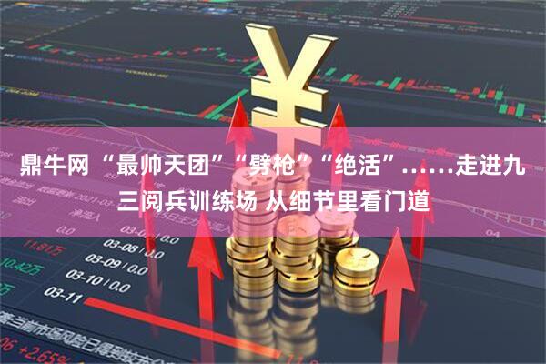 鼎牛网 “最帅天团”“劈枪”“绝活”……走进九三阅兵训练场 从细节里看门道