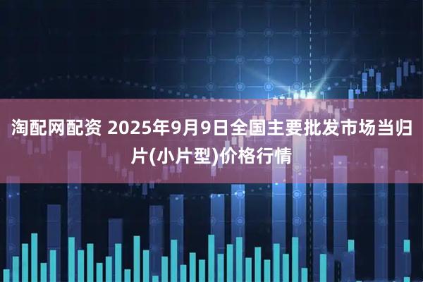 淘配网配资 2025年9月9日全国主要批发市场当归片(小片型)价格行情