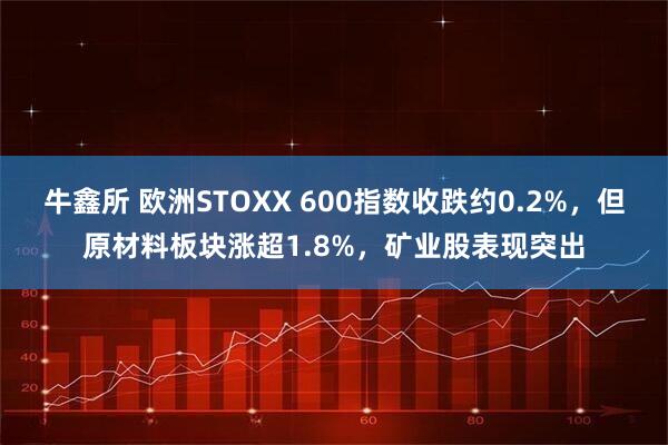 牛鑫所 欧洲STOXX 600指数收跌约0.2%，但原材料板块涨超1.8%，矿业股表现突出