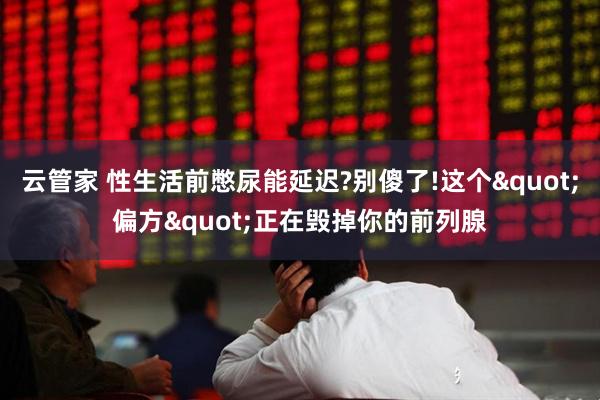 云管家 性生活前憋尿能延迟?别傻了!这个"偏方"正在毁掉你的前列腺