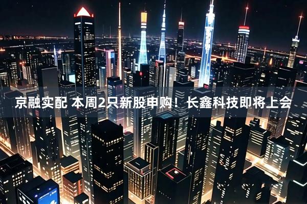 京融实配 本周2只新股申购！长鑫科技即将上会